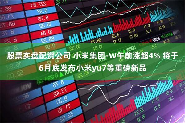 股票实盘配资公司 小米集团-W午前涨超4% 将于6月底发布小米yu7等重磅新品