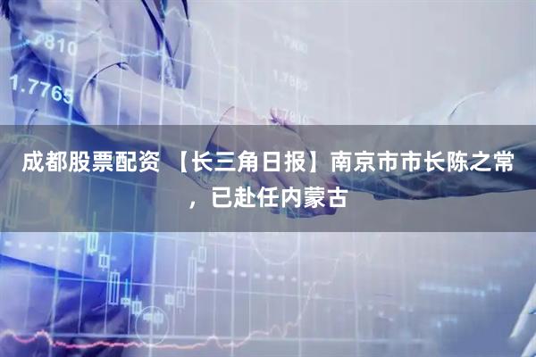 成都股票配资 【长三角日报】南京市市长陈之常，已赴任内蒙古