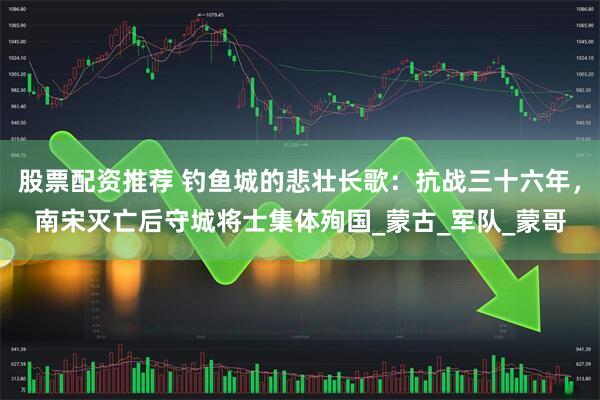 股票配资推荐 钓鱼城的悲壮长歌：抗战三十六年，南宋灭亡后守城将士集体殉国_蒙古_军队_蒙哥