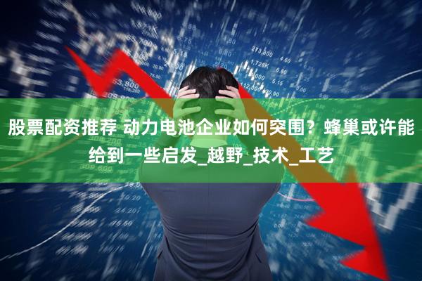 股票配资推荐 动力电池企业如何突围？蜂巢或许能给到一些启发_越野_技术_工艺
