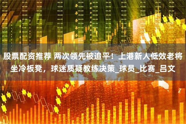 股票配资推荐 两次领先被追平！上港新人低效老将坐冷板凳，球迷质疑教练决策_球员_比赛_吕文