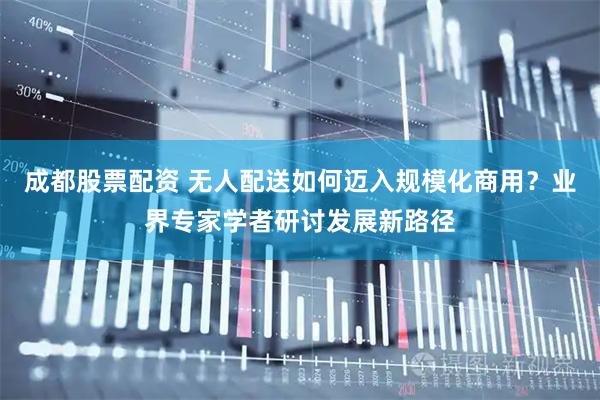 成都股票配资 无人配送如何迈入规模化商用？业界专家学者研讨发展新路径