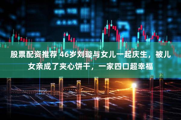 股票配资推荐 46岁刘璇与女儿一起庆生，被儿女亲成了夹心饼干，一家四口超幸福