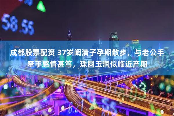 成都股票配资 37岁阚清子孕期散步，与老公手牵手感情甚笃，珠圆玉润似临近产期
