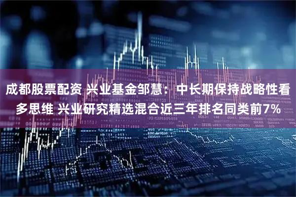 成都股票配资 兴业基金邹慧：中长期保持战略性看多思维 兴业研究精选混合近三年排名同类前7%