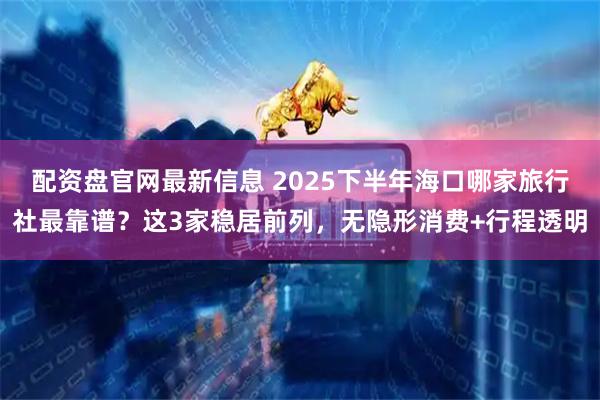 配资盘官网最新信息 2025下半年海口哪家旅行社最靠谱？这3家稳居前列，无隐形消费+行程透明