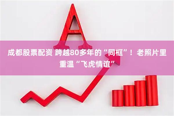 成都股票配资 跨越80多年的“同框”！老照片里重温“飞虎情谊”