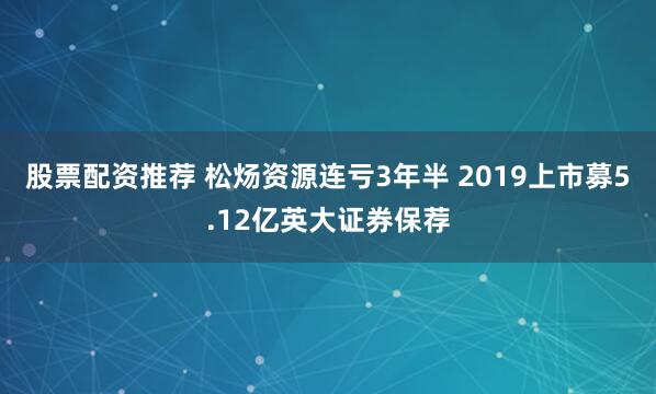 股票配资推荐 松炀资源连亏3年半 2019上市募5.12亿英大证券保荐