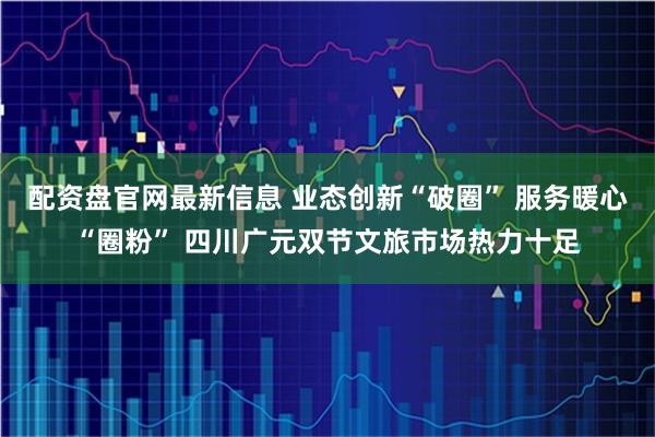 配资盘官网最新信息 业态创新“破圈” 服务暖心“圈粉” 四川广元双节文旅市场热力十足