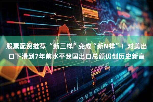 股票配资推荐 “新三样”变成“新N样”！对美出口下滑到7年前水平我国出口总额仍创历史新高