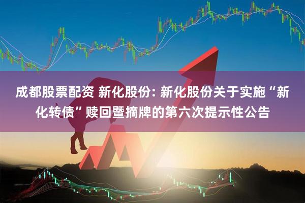 成都股票配资 新化股份: 新化股份关于实施“新化转债”赎回暨摘牌的第六次提示性公告