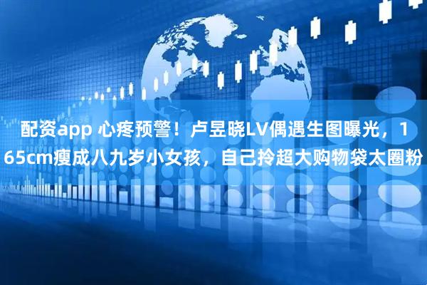 配资app 心疼预警！卢昱晓LV偶遇生图曝光，165cm瘦成八九岁小女孩，自己拎超大购物袋太圈粉