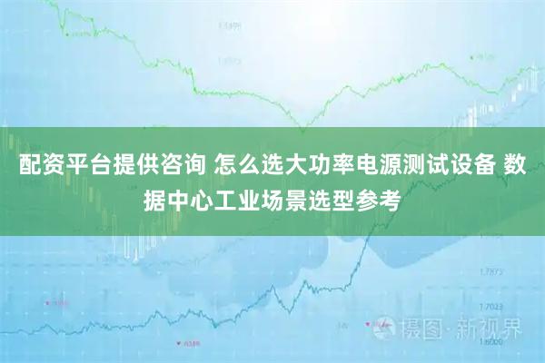 配资平台提供咨询 怎么选大功率电源测试设备 数据中心工业场景选型参考