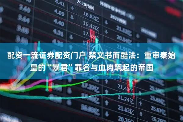 配资一流证券配资门户 禁文书而酷法：重审秦始皇的“暴君”罪名与血肉筑起的帝国