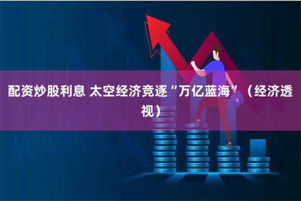 配资炒股利息 太空经济竞逐“万亿蓝海”（经济透视）
