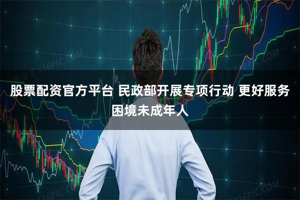 股票配资官方平台 民政部开展专项行动 更好服务困境未成年人