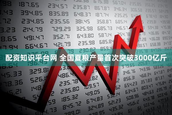 配资知识平台网 全国夏粮产量首次突破3000亿斤