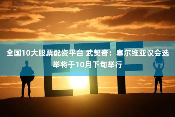 全国10大股票配资平台 武契奇：塞尔维亚议会选举将于10月下旬举行