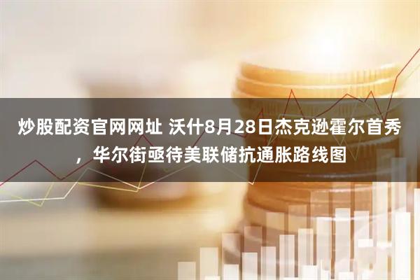 炒股配资官网网址 沃什8月28日杰克逊霍尔首秀，华尔街亟待美联储抗通胀路线图