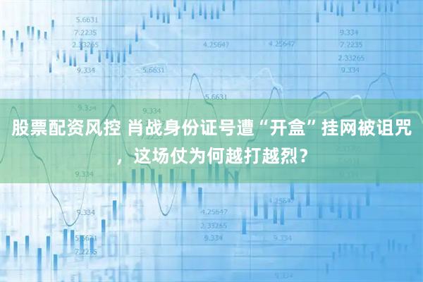 股票配资风控 肖战身份证号遭“开盒”挂网被诅咒，这场仗为何越打越烈？