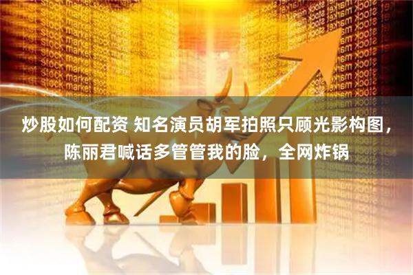 炒股如何配资 知名演员胡军拍照只顾光影构图，陈丽君喊话多管管我的脸，全网炸锅